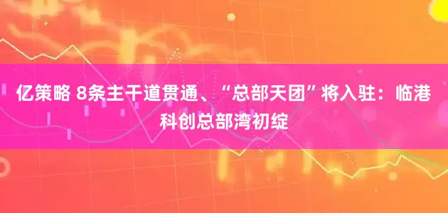亿策略 8条主干道贯通、“总部天团”将入驻：临港科创总部湾初绽
