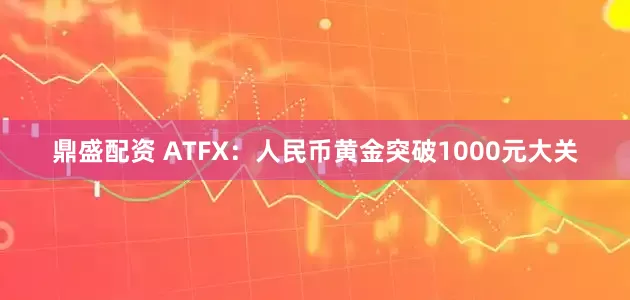 鼎盛配资 ATFX：人民币黄金突破1000元大关