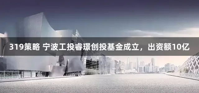 319策略 宁波工投睿璟创投基金成立，出资额10亿